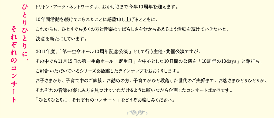 ひとりひとりに、それぞれのコンサート
トリトン・アーツ・ネットワークは、おかげさまで今年10周年を迎えます。
10年間活動を続けてこられたことに感謝申し上げるとともに、
これからも、ひとりでも多くの方と音楽のすばらしさを分かちあえるよう活動を続けていきたいと、
決意を新たにしています。
2011年度、「第一生命ホール10周年記念公演」として行う主催・共催公演ですが、
その中でも11月15日の第一生命ホール「誕生日」を中心とした10日間の公演を「10周年の10days」と銘打ち、
ご好評いただいているシリーズを凝縮したラインナップをおおくりします。
お子さまから、子育て中のご家族、お勤めの方、子育てがひと段落した世代のご夫婦まで、お客さまひとりひとりが、
それぞれの音楽の楽しみ方を見つけていただけるように願いながら企画したコンサートばかりです。
「ひとりひとりに、それぞれのコンサート」をどうぞお楽しみください。